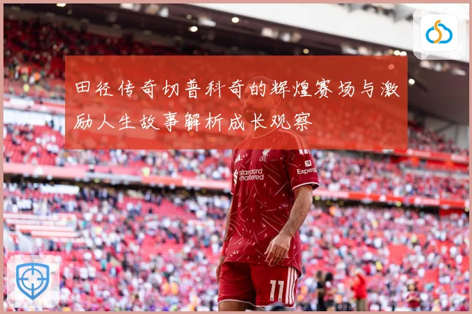 田径传奇切普科奇的辉煌赛场与激励人生故事解析成长观察