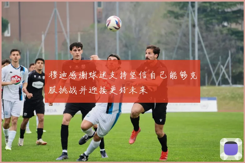 穆迪感谢球迷支持坚信自己能够克服挑战并迎接更好未来