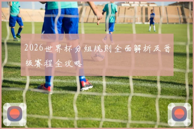 2026世界杯分组规则全面解析及晋级赛程全攻略