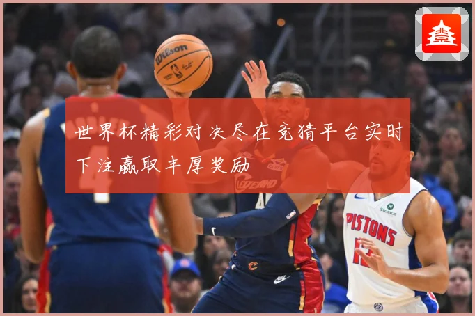 世界杯精彩对决尽在竞猜平台实时下注赢取丰厚奖励