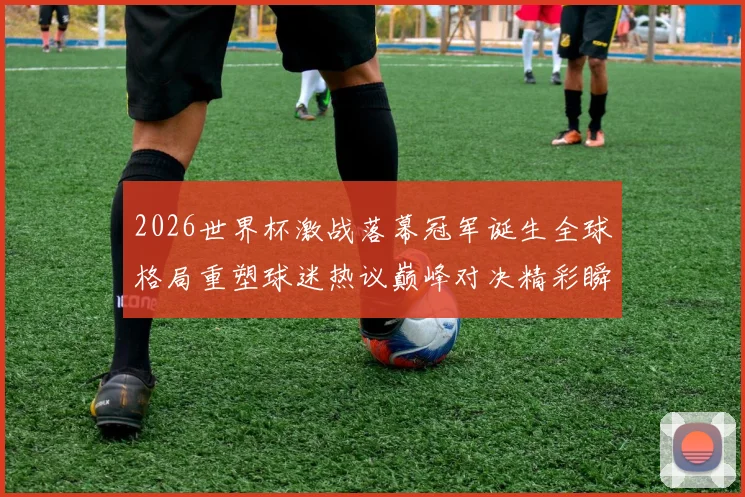 2026世界杯激战落幕冠军诞生全球格局重塑球迷热议巅峰对决精彩瞬间回顾