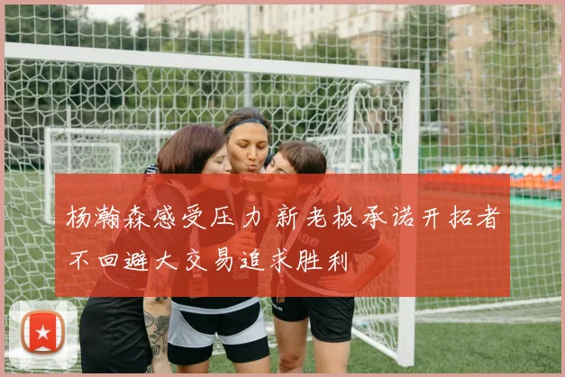 杨瀚森感受压力 新老板承诺开拓者不回避大交易追求胜利