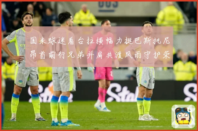 国米球迷看台拉横幅力挺巴斯托尼昂首前行兄弟并肩共渡风雨守护荣赛事前瞻